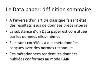 Le	Data	paper:	définition	sommaire	
•  A	l’inverse	d’un	article	classique	faisant	état	
des	résultats	issus	de	données	préparatoires	
•  La	substance	d’un	Data	paper	est	constituée	
par	les	données	elles-mêmes	
•  Elles	sont	corrélées	à	des	métadonnées	
conçues	avec	des	normes	reconnues	
•  Ces	métadonnées	rendent	les	données	
publiées	conformes	au	mode	FAIR	
 