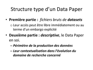 Structure	type	d’un	Data	Paper	
•  Première	partie	:		fichiers	bruts	de	datasets	
o Leur	accès	peut	être	libre	immédiatement	ou	au	
terme	d’un	embargo	explicité	
•  Deuxième	partie	:	descriptive,	le	Data	Paper	
en	soi.	
– Périmètre	de	la	production	des	données	
– Leur	contextualisation	dans	l’évolution	du	
domaine	de	recherche	concerné					
 