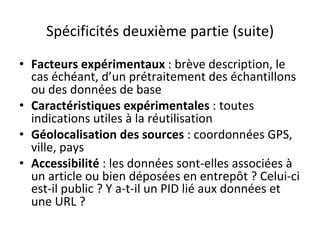 Spécificités	deuxième	partie	(suite)	
•  Facteurs	expérimentaux	:	brève	description,	le	
cas	échéant,	d’un	prétraitement	des	échantillons	
ou	des	données	de	base	
•  Caractéristiques	expérimentales	:	toutes	
indications	utiles	à	la	réutilisation	
•  Géolocalisation	des	sources	:	coordonnées	GPS,	
ville,	pays	
•  Accessibilité	:	les	données	sont-elles	associées	à	
un	article	ou	bien	déposées	en	entrepôt	?	Celui-ci	
est-il	public	?	Y	a-t-il	un	PID	lié	aux	données	et	
une	URL	?	
 