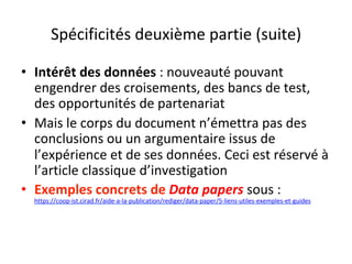 Spécificités	deuxième	partie	(suite)	
•  Intérêt	des	données	:	nouveauté	pouvant	
engendrer	des	croisements,	des	bancs	de	test,	
des	opportunités	de	partenariat	
•  Mais	le	corps	du	document	n’émettra	pas	des	
conclusions	ou	un	argumentaire	issus	de	
l’expérience	et	de	ses	données.	Ceci	est	réservé	à	
l’article	classique	d’investigation	
•  Exemples	concrets	de	Data	papers	sous	:	
https://coop-ist.cirad.fr/aide-a-la-publication/rediger/data-paper/5-liens-utiles-exemples-et-guides		
		
 