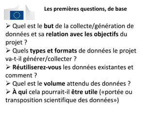 Les	premières	questions,	de	base	
# 	Quel	est	le	but	de	la	collecte/génération	de	
données	et	sa	relation	avec	les	objectifs	du	
projet	?	
# 	Quels	types	et	formats	de	données	le	projet	
va-t-il	générer/collecter	?	
# 	Réutiliserez-vous	les	données	existantes	et	
comment	?	
# 	Quel	est	le	volume	attendu	des	données	?	
# 	À	qui	cela	pourrait-il	être	utile	(«portée	ou	
transposition	scientifique	des	données»)	
	
 