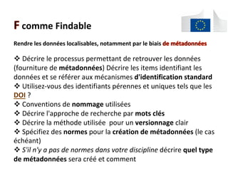 comme	Findable	
Rendre	les	données	localisables,	notamment	par	le	biais	
	
! 	Décrire	le	processus	permettant	de	retrouver	les	données	
(fourniture	de	métadonnées)	Décrire	les	items	identifiant	les	
données	et	se	référer	aux	mécanismes	d'identification	standard	
! 	Utilisez-vous	des	identifiants	pérennes	et	uniques	tels	que	les	
DOI	?	
! 	Conventions	de	nommage	utilisées	
! 	Décrire	l'approche	de	recherche	par	mots	clés	
! 	Décrire	la	méthode	utilisée		pour	un	versionnage	clair	
! 	Spécifiez	des	normes	pour	la	création	de	métadonnées	(le	cas	
échéant)	
! 	S'il	n'y	a	pas	de	normes	dans	votre	discipline	décrire	quel	type	
de	métadonnées	sera	créé	et	comment		
 