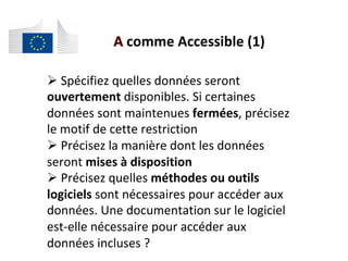 comme	Accessible	(1)	
# 	Spécifiez	quelles	données	seront	
ouvertement	disponibles.	Si	certaines	
données	sont	maintenues	fermées,	précisez	
le	motif	de	cette	restriction	
# 	Précisez	la	manière	dont	les	données	
seront	mises	à	disposition	
# 	Précisez	quelles	méthodes	ou	outils	
logiciels	sont	nécessaires	pour	accéder	aux	
données.	Une	documentation	sur	le	logiciel	
est-elle	nécessaire	pour	accéder	aux	
données	incluses	?		
 