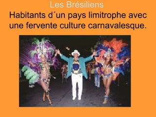 Les Brésiliens
Habitants d´un pays limitrophe avec
une fervente culture carnavalesque.
 