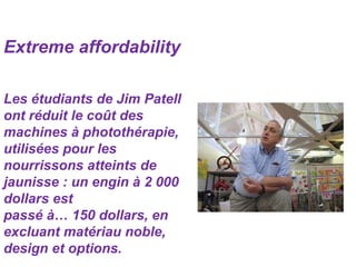 Extreme affordability
Les étudiants de Jim Patell
ont réduit le coût des
machines à photothérapie,
utilisées pour les
nourrissons atteints de
jaunisse : un engin à 2 000
dollars est
passé à… 150 dollars, en
excluant matériau noble,
design et options.
 