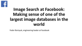 Image Search at Facebook:
Making sense of one of the
largest image databases in the
world
Fedor Borisyuk, engineering leader at Facebook
 