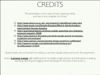 CREDITS
                      This presentation is the result of many inspiring articles,
                               and here is the complete list of links:

              http://www.robots.ox.ac.uk/~vgg/research/oxbuildings/index.html
              http://www.quora.com/Google-Goggles/What-is-the-technology-
              stack-behind-Google-Goggles
              http://searchengineland.com/how-mobile-searchers-are-changing-
              keyword-research-78280
              http://www.abstract-thoughts.com/tech/google-search-by-images-
              explained-and-analysed
              http://www.seomoz.org/ugc/google-image-search-is-caﬀeinated
              http://support.google.com/webmasters/bin/answer.py?
              hl=en&answer=114016


 Special thanks also to Enel SpA for letting us use their valuable photo archive for this experiment

and to Luciano Longo (@modellodue) for his endless insight, passion and enthusiasm in seeking,
          classifying, selecting and tagging historical footage for the web of tomorrow :)
 
