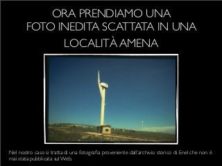 ORA PRENDIAMO UNA
        FOTO INEDITA SCATTATA IN UNA
              LOCALITÀ AMENA




Nel nostro caso si tratta di una fotograﬁa proveniente dall’archivio storico di Enel che non è
mai stata pubblicata sul Web.
 