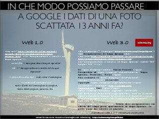 IN CHE MODO POSSIAMO PASSARE A
     A GOOGLE I DATI DI UNA FOTO
         SCATTATA 13 ANNI FA?
             Web 1.0                                                                           Web 3.0
<img src="http://wordlift.it/wp-content/                           <div itemscope="" itemtype="http://schema.org/ImageObject">
uploads/2012/10/aerogeneratore-acqua-                              <h2>Aerogeneratore di Acqua Spruzza</h2>
spruzza.jpeg" alt="Aerogeneratore e cavalli ad                     <img src="http://wordlift.insideout.io/wp-content/uploads/
Acqua Spruzza"/>                                                   2012/10/aerogeneratore-acqua-spruzza.jpeg"
                                                                   alt="Aerogeneratore e cavalli ad Acqua Spruzza" width="800"
     nome file = aerogeneratore-acqua-spruzza                      height="533"/></a>
      alt = “Aerogeneratore e cavalli ad Acqua                     Di <span itemprop="author">Tonino Paoletti</span>
                     Spruzza”                                      Fotografato ad <span itemprop="contentLocation">Acqua
                                                                   Spruzza, Frosolone, Italia</span>
   + external anchor text (link verso l’immagine)                  Foto scattata il <meta itemprop="datePublished"
                                                                   content="1999-09-12">09/12/1999
              + contesto di navigazione                            Copyright <span itemprop="copyrightHolder"><span
       (testi riferiti all’immagine in pagina,                     itemscope="" itemtype="http://schema.org/
          titolo della pagina, percorsi, etc.)                     Organization">Enel</span></span>
                                                                   <meta itemprop="exifData" content= "<exif:IFD
                                                                   rdf:ID=Primary_Image<exif:copyright>This work is licensed
                                                                   under a Creative Commons Attribution 3.0 Unported License.
                                                                   </exif:copyright></exif:IFD></exif:exif_IFD_Pointer</
                                                                   exif:IFD>">
                                                                   <span itemprop="description">Totale dell'aerogeneratore con
                                                                   cabina del campo prova sperimentale di Acqua Spruzza. In
                                                                   primo piano dei cavalli al pascolo.</span></div>
                                                                                marcatura WEB 1.0 + marcatura strutturata
                          semantic seo: come marcare un immagine con schema.org - http://schema.org/ImageObject
 