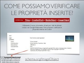 COME POSSIAMO VERIFICARE
       LE PROPRIETÀ INSERITE?
                                           Thing > CreativeWork > MediaObject > ImageObject

                                        Utilizzando il nuovo strumento di test per i dati strutturati
                                       incluso nei Google Webmaster Tools possiamo veriﬁcare le
                                                        proprietà inserite nel codice




Exif (Exchangeable image ﬁle format)
 è la speciﬁca per il formato
 di ﬁle immagine utilizzato                schema.org/ImageObject
  dalle fotocamere digitali
 