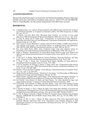 250 Computer Science & Information Technology (CS & IT)
ACKNOWLEDGEMENTS
Research described in this paper was financed by the National Sustainability Program under grant
LO1401 and by the Czech Science Foundation under grant no. 102/12/1274 and with MPO FR-
TI4/151, Czech Republic. For the research, infrastructure of the SIX Center was used.
REFERENCES
[1] A. Rangkuti, Haris, et al. Analysis of Image Similarity with CBIR Concept Using Wavelet Transform
and Threshold Algorithm. In: Computers & Informatics (ISCI), 2013 IEEE Symposium on. IEEE,
2013. pp. 122-127.
[2] E. Chalom, Asa Eran, Biton, Elior. Measuring image similarity: an overview of some useful
applications. IEEE Instrumentation & Measurement Magazine, IEEE, 2013, vol. 16, no. 1, pp. 24-28.
[3] F. Long, H. Zhang and D. Dagan Feng., "Fundamentals of Content-Based Image Retrieval".
Multimedia Information Retrieval and Management–Technological Fundamentals and Applications,
Springer-Verlag, pp. 1-26, 2003.
[4] Omar, Samia G., Ismail, Mohamed A.; Ghanem, Sahar M. WAY-LOOK4: A CBIR system based on
class signature of the images’ color and texture features. In: Computer Systems and Applications,
2009. AICCSA 2009. IEEE/ACS, International Conference on. IEEE, 2009. pp. 464-471
[5] Pass, Greg, Zabih, Ramin, Miller, Justin. Comparing images using color coherence vectors. In:
Proceedings of the fourth ACM international konference on Multimedia. ACM, 1997. pp. 65-73.
[6] Singh, S. Mangijao, Hemachandran, K Content-Based Image Retrieval using Color Moment and
Gabor Texture Feature International Journal of Computer Science Issues (IJCSI), 2012, vol.9, no.5, s.
299-309.
[7] Y. Rui and T. S. Huang, "Image Retrieval: Current Techniques, Promising Directions, and Open
Issues", Journal of Visual Communication and Image Representation 10, pp. 39–62, 1999.
[8] T. Wang, Y. Rui, J. Guang, Sun, "Constraint Based Region Matching for Image Retrieval",
International Journal of computer vision 56 1/2, pp. 37-45, 2004.
[9] A. M. W. Smeulders, M. Worring, S. Santini, A. Gupta, and R. Jain, "Content-based image retrieval
at the end of the early years", IEEE Transactions On Pattern Analysis and Machine Intelligence, Vol.
22, No. 12, pp. 1349-1380, 2000.
[10] Michael J. Swain and Dana H. Ballard, “Color indexing,” International Journal of Computer Vision,
vol. 7, no. 1, pp. 11–32, June 1991.
[11] Markus Stricker and Markus Orengo, “Similarity of color images,” in In Proceedings of SPIE Storage
and Retrieval for Image and Video Databases, 1995, pp. 381–392.
[12] Markus Stricker, Alexander Dimai, and Er Dimai, “Color indexing with weak spatial constraints,” in
In Proceedings of SPIE Storage and Retrieval for Image and Video Databases, 1996, pp. 29–40.
[13] Gal Chechik, Varun Sharma, Uri Shalit, and Samy Bengio, “An online algorithm for large scale
image similarity learning,” in Advances in Neural Information Processing Systems, 2009.
[14] Gal Chechik, Varun Sharma, Uri Shalit, and Samy Bengio, “Large scale online learning of image
similarity through ranking,” Journal of Machine Learning Research, vol. 11, pp. 1109–1035, March
2010.
[15] J. Karasek, R. Burget, V. Uher, J. Masek, M. Dutta, Color Image (Dis) Similarity Assessment and
Grouping based on Dominant Colors. In 2014 37th International Conference on Telecommunications
and Signal Processing (TSP).Berlin, Germany: 2014. pp. 631-634. ISBN: 978-80-214-4983- 1.
[16] V. Uher, R. Burget, J. Karasek, J. Masek, M. Dutta, M. Automatic Image Labelling using Similarity
Measures. InMEDCOM 2014 CD-ROM. Greater Noida: IEEE, 2014. pp. 101-104. ISBN: 978-1-
4799-5096- 6.
[17] R. Burget, K. Ray, V. Uher, J. Masek, M. Dutta, Supervised Video Scene Segmentation using
Similarity Measures Supervised Video Scene Segmentation using Similarity Measures. In 36th
International Conference on Telecommunications and Signal processing. 2013. pp. 793-797. ISBN:
978-1-4799-0402- 0.
 