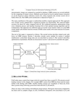 242 Computer Science & Information Technology (CS & IT)
measurements, images are compared or searched in database. CBIR systems use several methods
for the computing of feature vectors. Methods can be based on local or global feature extraction
or can be based on colour coherence vectors [5], colour moments [6], circular sectors [4] or
Gabor filters [6]. The CBIR system architecture is depicted in Figure. 1.
The main contribution of the paper is method that modifies original approach [4]. This approach
uses circular sectors method that is inspired by human eye functionality. We achieved higher
accuracy for about 8% when compared with [4]. We conducted parameter optimizations using
cross validation process and machine learning [19] to find optimal learning algorithm and its
configuration. Our approach uses different types of circular sector features where we used HSB
colour model with median function instead of RGB colour model with mean function for feature
computation.
The rest of this paper is organized as follows: The second section describes related work with
focus on CBIR systems. Section 3 describes circular sector method. In section 4 method
modification is described. Image data sets are described in section 5. The section 6 describes
optimization of parameters. Results are discussed in section 7 and section 8 concludes this paper.
Figure 1. Content base image retrieval system architecture.
2. RELATED WORK
Until today many content base image retrieval systems have been created [3]. We present several
leading systems in this chapter. For example QBIC system from IBM has been used for many
further work dealing with CBIR. Another leading systems are visualSeek or Netra [4]. From
these systems many following system have been derived [7], [8] and [9].
There are many works dealing with different image features. Histogram intersection computation
has been used to compare images in [10]. Cumulative histograms were described in [11] and
 