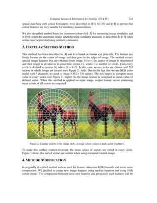 Computer Science & Information Technology (CS & IT) 243
spatial matching with colour histograms were described in [12]. In [13] and [14] is proven that
colour features are very suitable for similarity measurements.
We also described method based on dominant colours in [15] for measuring image similarity and
in [16] system for automatic image labelling using similarity measures is described. In [17] video
scenes were segmented using similarity measures.
3. CIRCULAR SECTORS METHOD
This method has been described in [4] and it is based on human eye principle. The human eye
firstly focuses on the center of image and then goes to the edges of image. The method creates
special image features that are obtained from image. Firstly, the center of image is determined
and then image is divided in to concentric circles Ci, where ݅ is number of circle. Then every
circle is divided to sectors Si, where Si = 8 Ci. In this case, seven circles are chosen and 252
sectors in whole image are created (see Figure 2 - left). Due to the fact that we use RGB color
model with 3 channels, we need to create 3·252 = 756 sectors. The next step is to compute mean
value in every sector (see Figure 2 - right). So the image feature is computed as mean value of
defined sector. When this method is applied on input image, output feature vector containing
mean values of all sectors is computed.
Figure 2. Circular sectors in the image (left), average colour values in each sector (right) [4].
To make this method rotation-invariant, the mean values of sectors are sorted in every circle.
Figure 3 shows that sorted sectors are similar when using normal or rotated image.
4. METHOD MODIFICATION
In originally described method authors used for feature extraction RGB channels and mean value
computation. We decided to create new image features using median function and using HSB
colour model. The comparison between these new features and previously used features will be
 