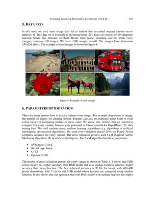 Computer Science & Information Technology (CS & IT) 245
5. DATA SETS
In this work we used same image data set as authors that described original circular sector
method [4]. This data set is available to download from [20]. Data set consists of 10 categories
(ancient, beach, bus, dinosaur, elephant, flower, food, horse, mountain, natives) where every
category contains 100 images. We have 1000 images overall. The images have dimension
354x256 pixels. The example of used images is shown in Figure 4.
Figure 4. Example of used images
6. PARAMETERS OPTIMIZATION
There are many options how to extract features from image. For example dimensions of image,
the number of circles for creating sectors. Features can also be extracted using RGB or HSB
colour model or computing median or mean value. We chose nine variants that we wanted to
compare. For every variant, features were generated to format suitable for RapidMiner [21] data
mining tool. This tool contains many machine learning algorithms (e.g. algorithms of artificial
intelligence, optimization algorithms). We used cross-validation process [19] (see Figure 5) that
computes accuracy for every variant. The cross validation process used SVM (Support Vector
Machines) algorithm [18] of artificial intelligence. The SVM algorithm had these parameters:
• SVM type: C-SVC
• Kernel type: linear
• C: 1.1
• Epsilon: 0.001
The results of cross-validation process for every variant is shown in Table 1. It shows that HSB
colour model has higher accuracy than RGB model and also median function achieves higher
accuracy than mean function. The best achieved accuracy is 75.6% for image with 400x400
pixels dimensions, with 7 circles and HSB model where features are computed using median
function. It also shows that our approach that uses HSB model with median function has higher
 