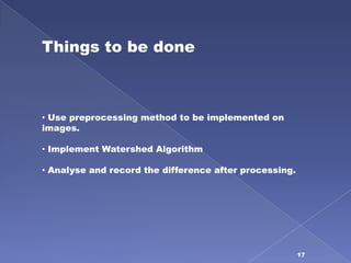Things to be done



• Use preprocessing method to be implemented on
images.

• Implement Watershed Algorithm

• Analyse and record the difference after processing.




                                                        17
 