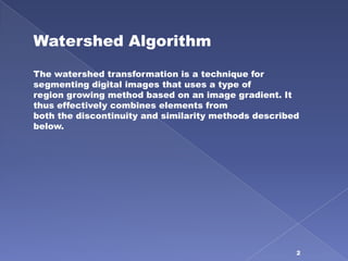 Watershed Algorithm
The watershed transformation is a technique for
segmenting digital images that uses a type of
region growing method based on an image gradient. It
thus effectively combines elements from
both the discontinuity and similarity methods described
below.




                                                      2
 