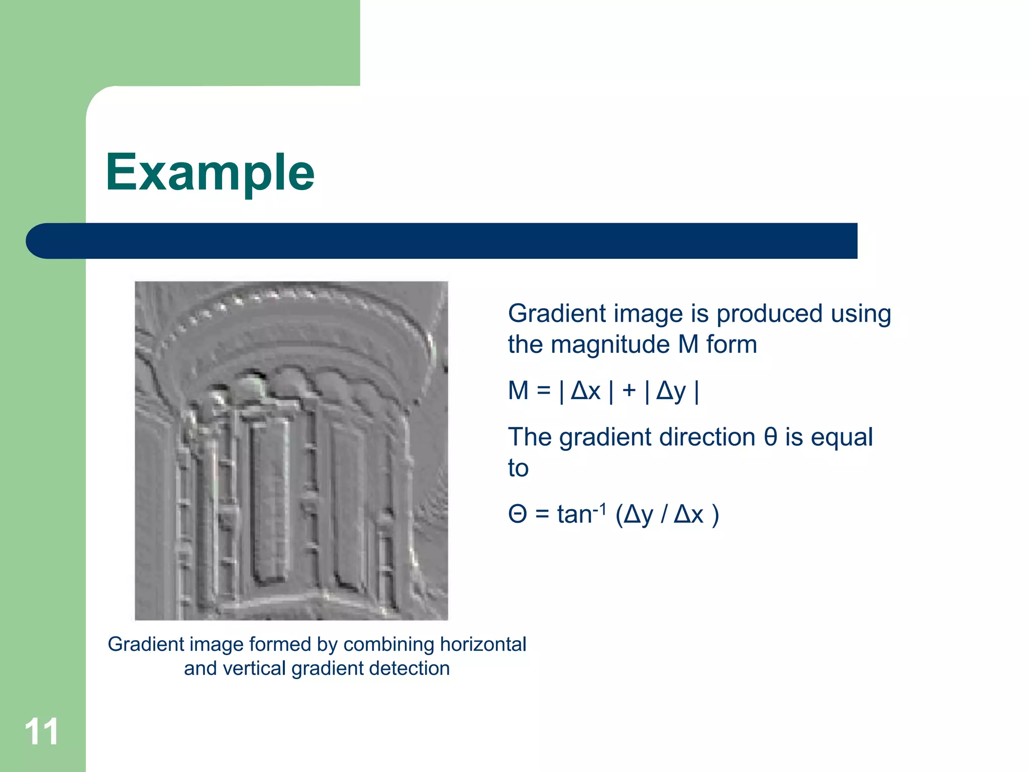 11
Example
Gradient image formed by combining horizontal
and vertical gradient detection
Gradient image is produced using
the magnitude M form
M = | Δx | + | Δy |
The gradient direction θ is equal
to
Θ = tan-1 (Δy / Δx )
 
