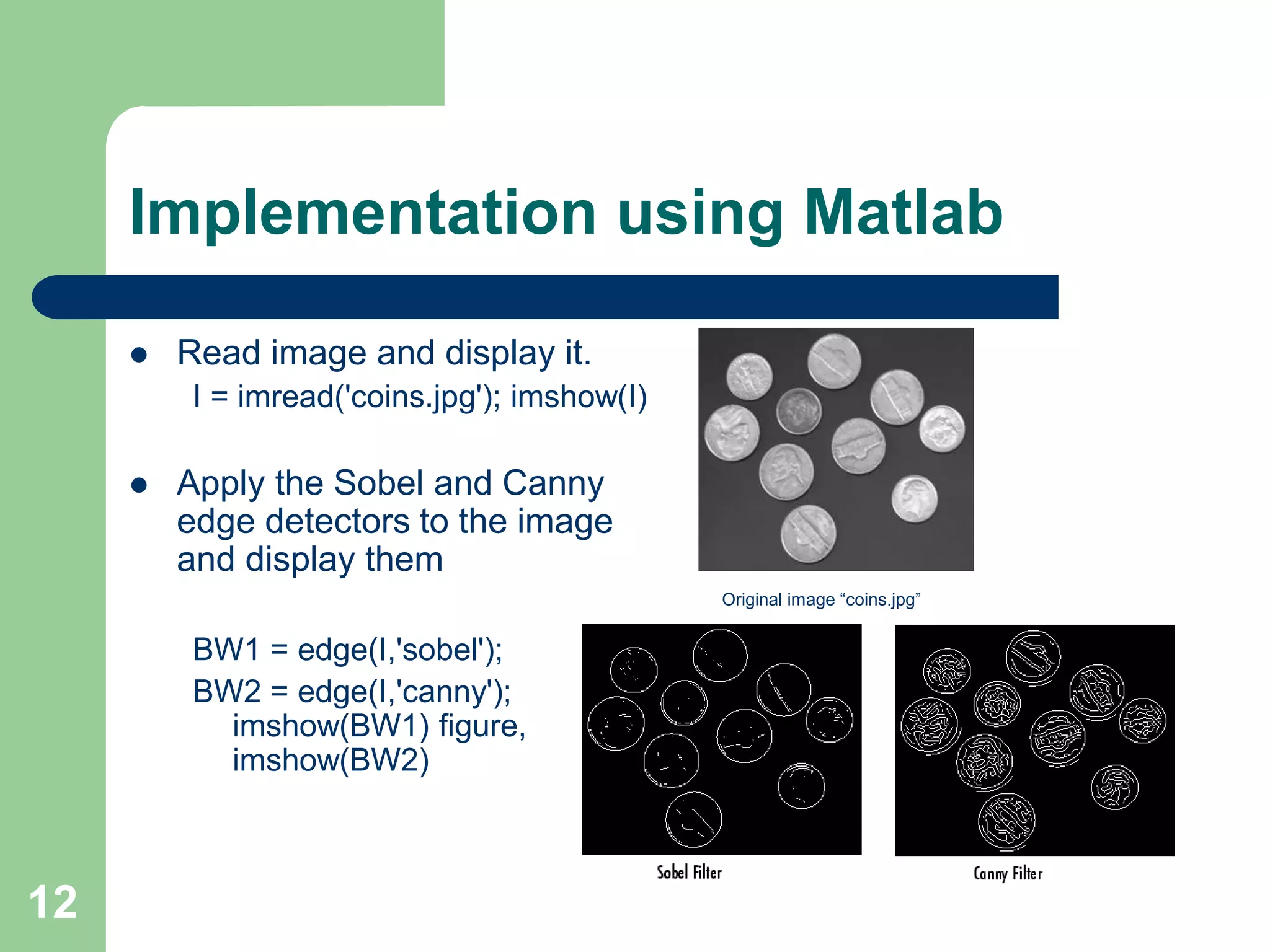 12
Implementation using Matlab
 Read image and display it.
I = imread('coins.jpg'); imshow(I)
 Apply the Sobel and Canny
edge detectors to the image
and display them
BW1 = edge(I,'sobel');
BW2 = edge(I,'canny');
imshow(BW1) figure,
imshow(BW2)
Original image “coins.jpg”
 