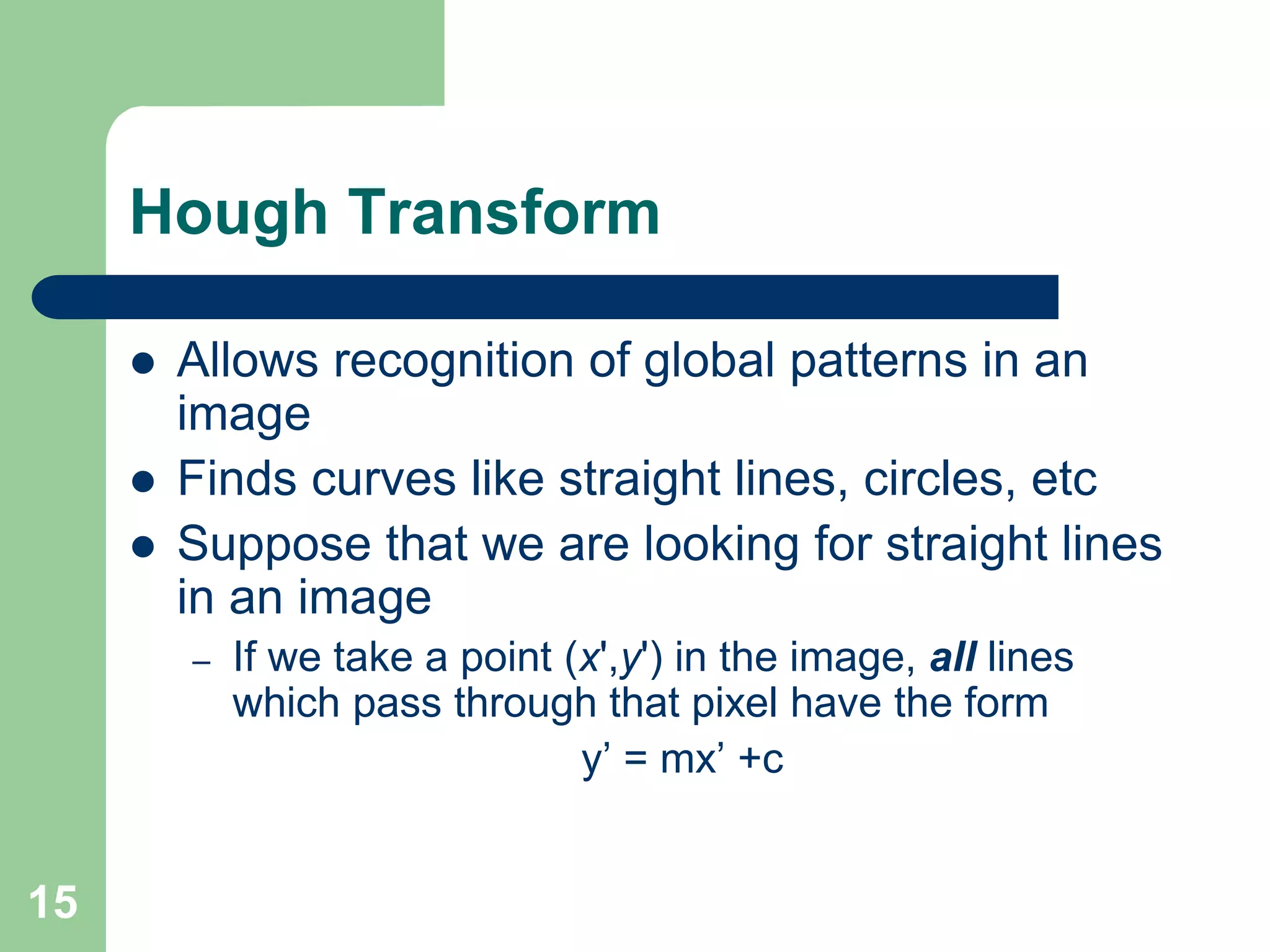 15
Hough Transform
 Allows recognition of global patterns in an
image
 Finds curves like straight lines, circles, etc
 Suppose that we are looking for straight lines
in an image
– If we take a point (x',y') in the image, all lines
which pass through that pixel have the form
y’ = mx’ +c
 