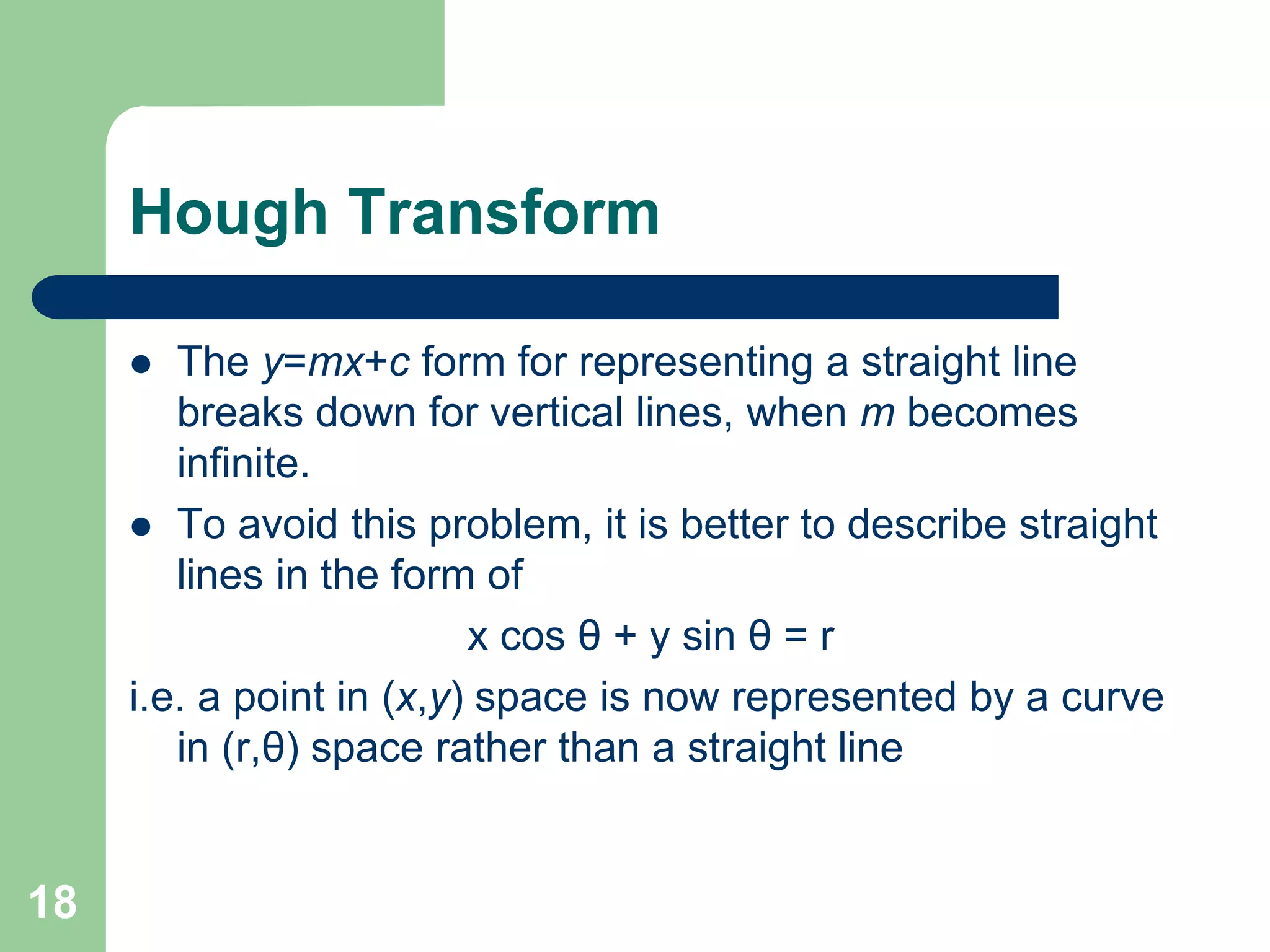 18
Hough Transform
 The y=mx+c form for representing a straight line
breaks down for vertical lines, when m becomes
infinite.
 To avoid this problem, it is better to describe straight
lines in the form of
x cos θ + y sin θ = r
i.e. a point in (x,y) space is now represented by a curve
in (r,θ) space rather than a straight line
 