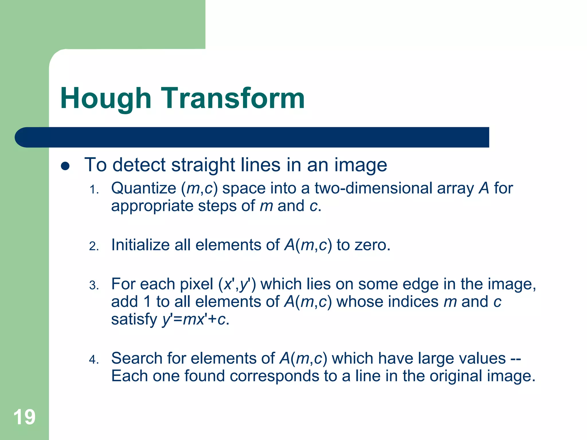 19
Hough Transform
 To detect straight lines in an image
1. Quantize (m,c) space into a two-dimensional array A for
appropriate steps of m and c.
2. Initialize all elements of A(m,c) to zero.
3. For each pixel (x',y') which lies on some edge in the image,
add 1 to all elements of A(m,c) whose indices m and c
satisfy y'=mx'+c.
4. Search for elements of A(m,c) which have large values --
Each one found corresponds to a line in the original image.
 