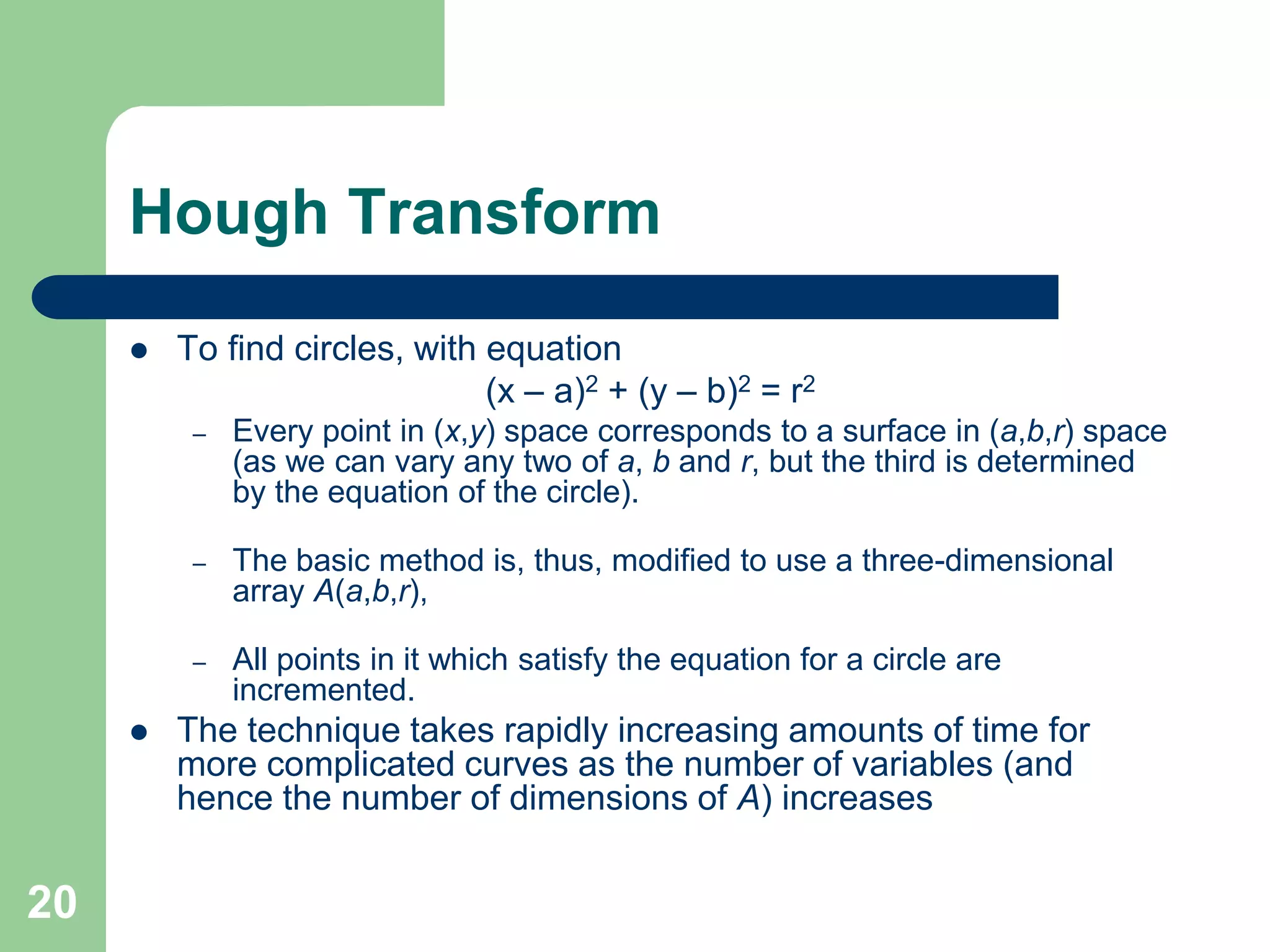 20
Hough Transform
 To find circles, with equation
(x – a)2 + (y – b)2 = r2
– Every point in (x,y) space corresponds to a surface in (a,b,r) space
(as we can vary any two of a, b and r, but the third is determined
by the equation of the circle).
– The basic method is, thus, modified to use a three-dimensional
array A(a,b,r),
– All points in it which satisfy the equation for a circle are
incremented.
 The technique takes rapidly increasing amounts of time for
more complicated curves as the number of variables (and
hence the number of dimensions of A) increases
 