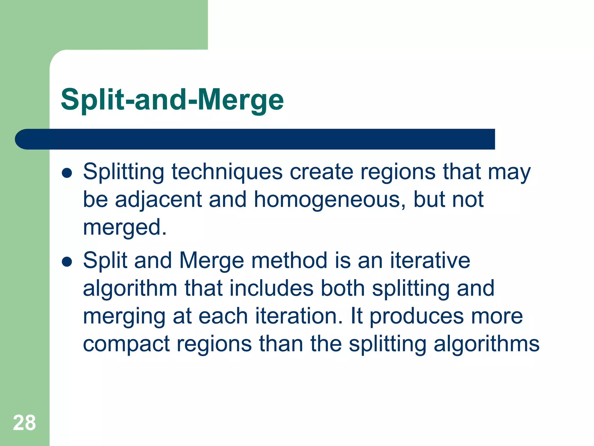 28
Split-and-Merge
 Splitting techniques create regions that may
be adjacent and homogeneous, but not
merged.
 Split and Merge method is an iterative
algorithm that includes both splitting and
merging at each iteration. It produces more
compact regions than the splitting algorithms
 