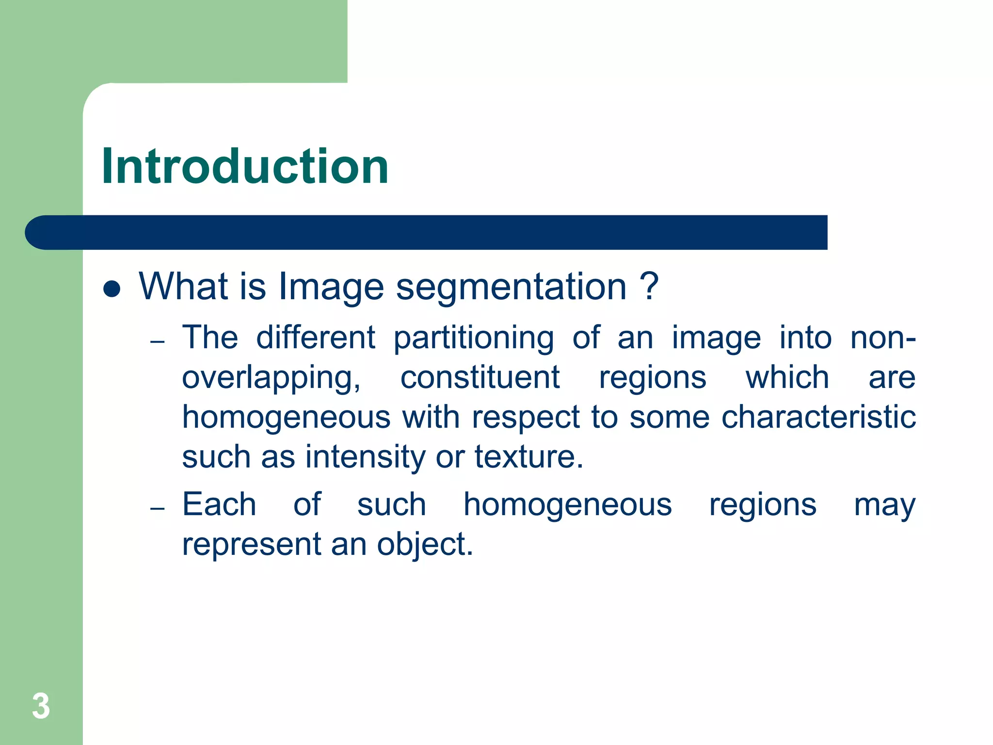 3
Introduction
 What is Image segmentation ?
– The different partitioning of an image into non-
overlapping, constituent regions which are
homogeneous with respect to some characteristic
such as intensity or texture.
– Each of such homogeneous regions may
represent an object.
 