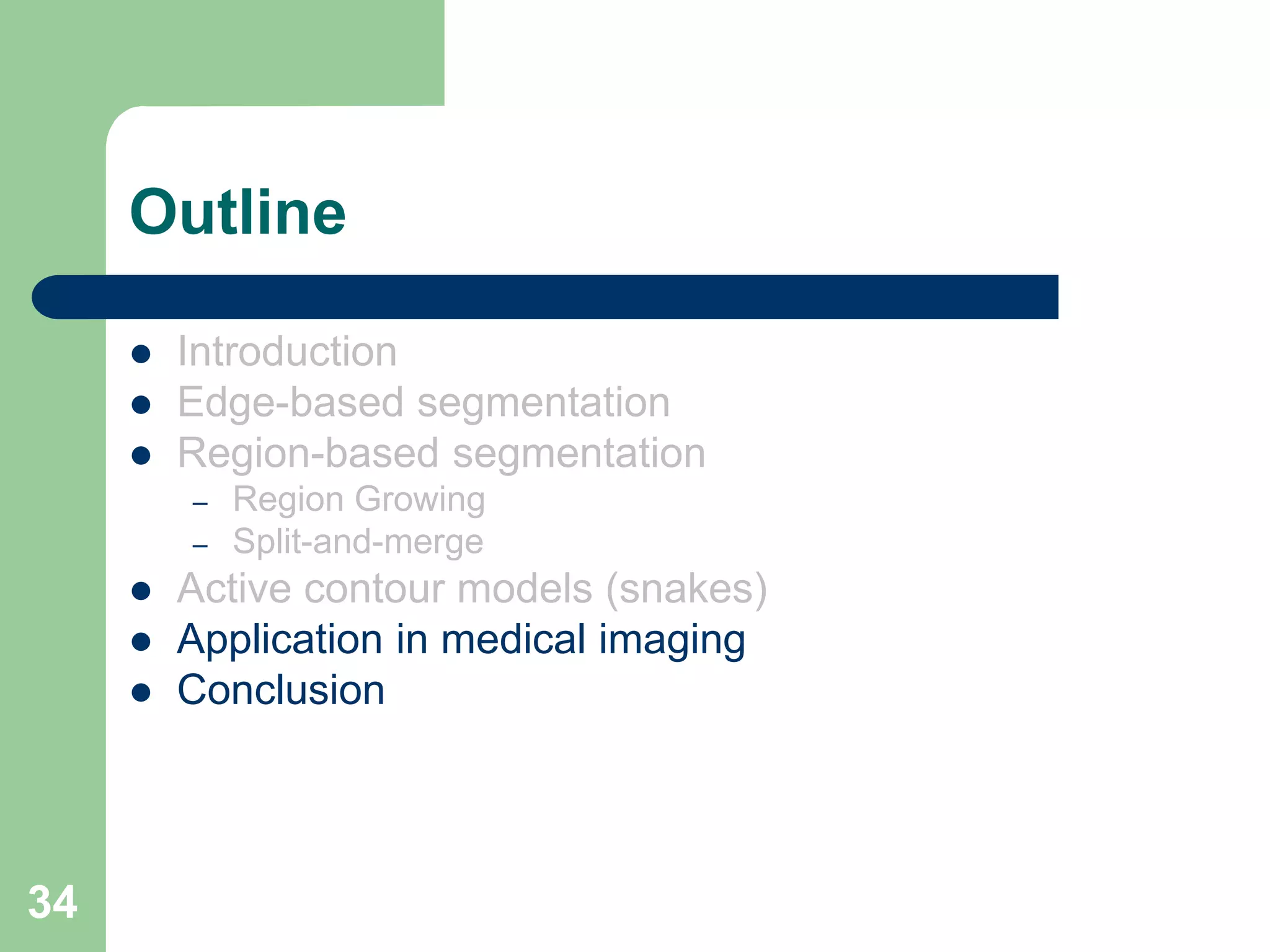34
Outline
 Introduction
 Edge-based segmentation
 Region-based segmentation
– Region Growing
– Split-and-merge
 Active contour models (snakes)
 Application in medical imaging
 Conclusion
 