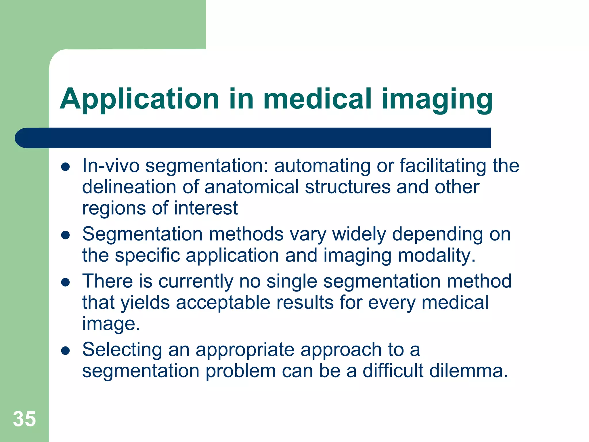 35
Application in medical imaging
 In-vivo segmentation: automating or facilitating the
delineation of anatomical structures and other
regions of interest
 Segmentation methods vary widely depending on
the specific application and imaging modality.
 There is currently no single segmentation method
that yields acceptable results for every medical
image.
 Selecting an appropriate approach to a
segmentation problem can be a difficult dilemma.
 