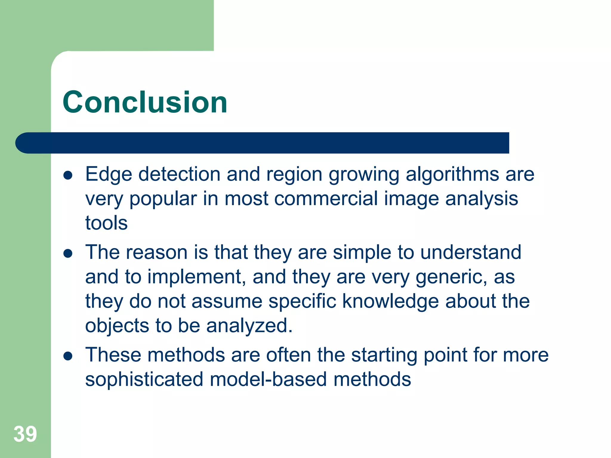 39
Conclusion
 Edge detection and region growing algorithms are
very popular in most commercial image analysis
tools
 The reason is that they are simple to understand
and to implement, and they are very generic, as
they do not assume specific knowledge about the
objects to be analyzed.
 These methods are often the starting point for more
sophisticated model-based methods
 