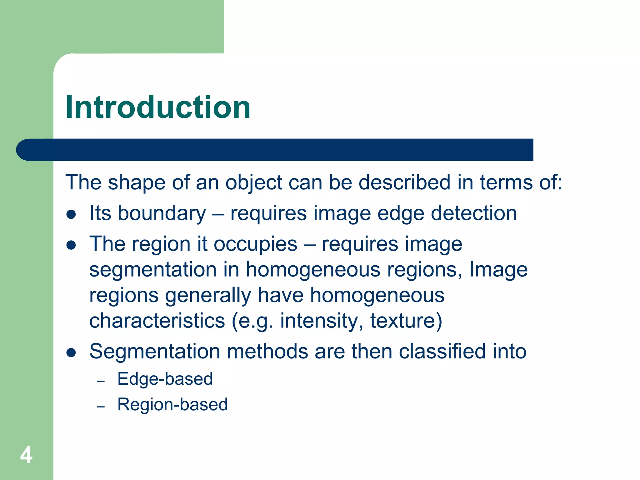 4
Introduction
The shape of an object can be described in terms of:
 Its boundary – requires image edge detection
 The region it occupies – requires image
segmentation in homogeneous regions, Image
regions generally have homogeneous
characteristics (e.g. intensity, texture)
 Segmentation methods are then classified into
– Edge-based
– Region-based
 