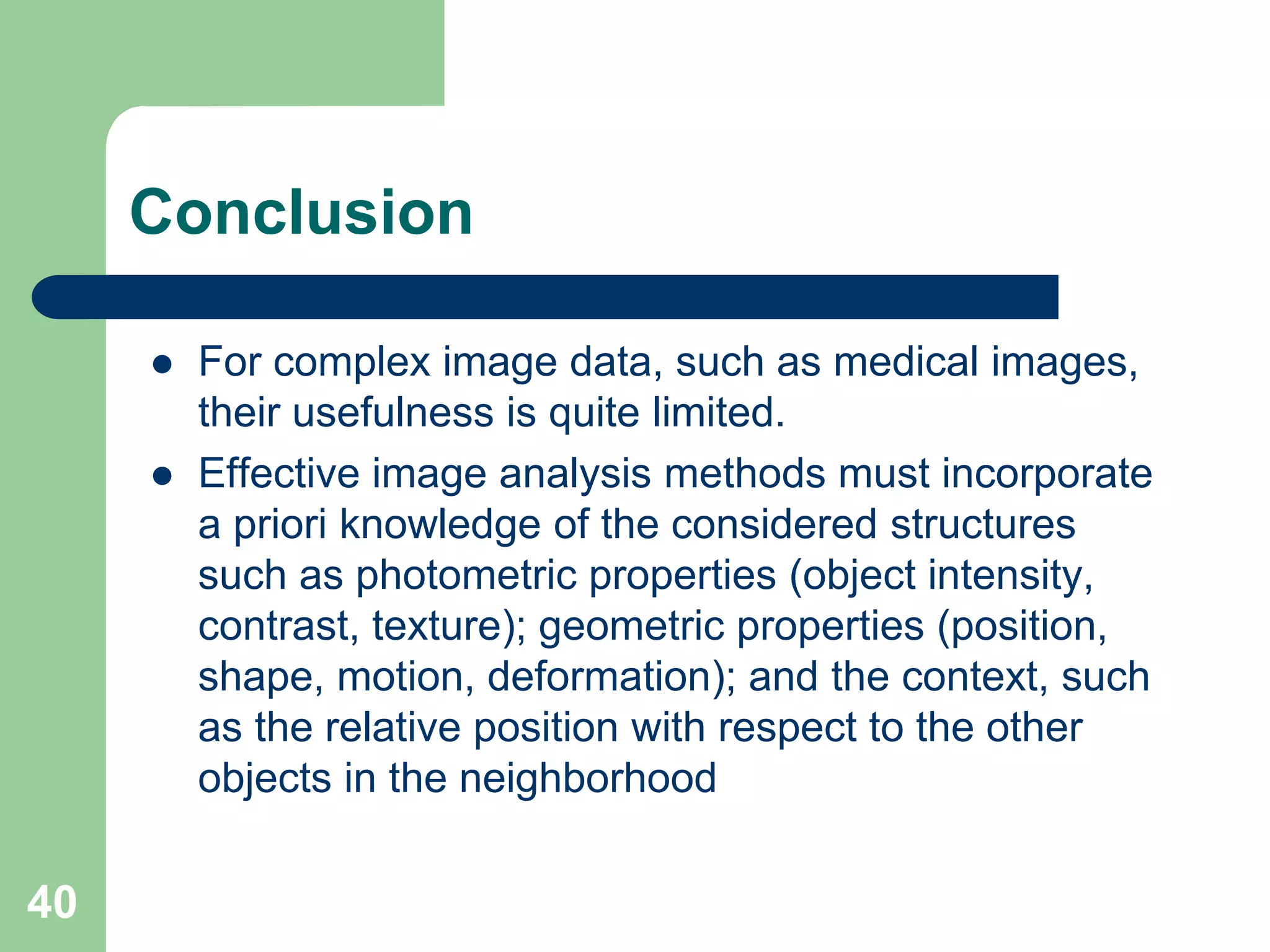 40
Conclusion
 For complex image data, such as medical images,
their usefulness is quite limited.
 Effective image analysis methods must incorporate
a priori knowledge of the considered structures
such as photometric properties (object intensity,
contrast, texture); geometric properties (position,
shape, motion, deformation); and the context, such
as the relative position with respect to the other
objects in the neighborhood
 