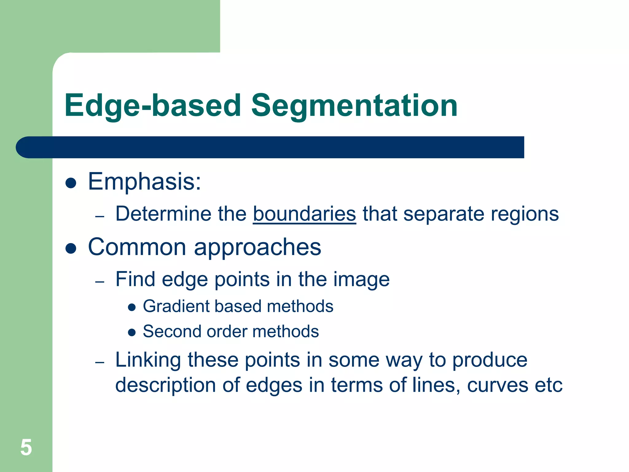 5
Edge-based Segmentation
 Emphasis:
– Determine the boundaries that separate regions
 Common approaches
– Find edge points in the image
 Gradient based methods
 Second order methods
– Linking these points in some way to produce
description of edges in terms of lines, curves etc
 