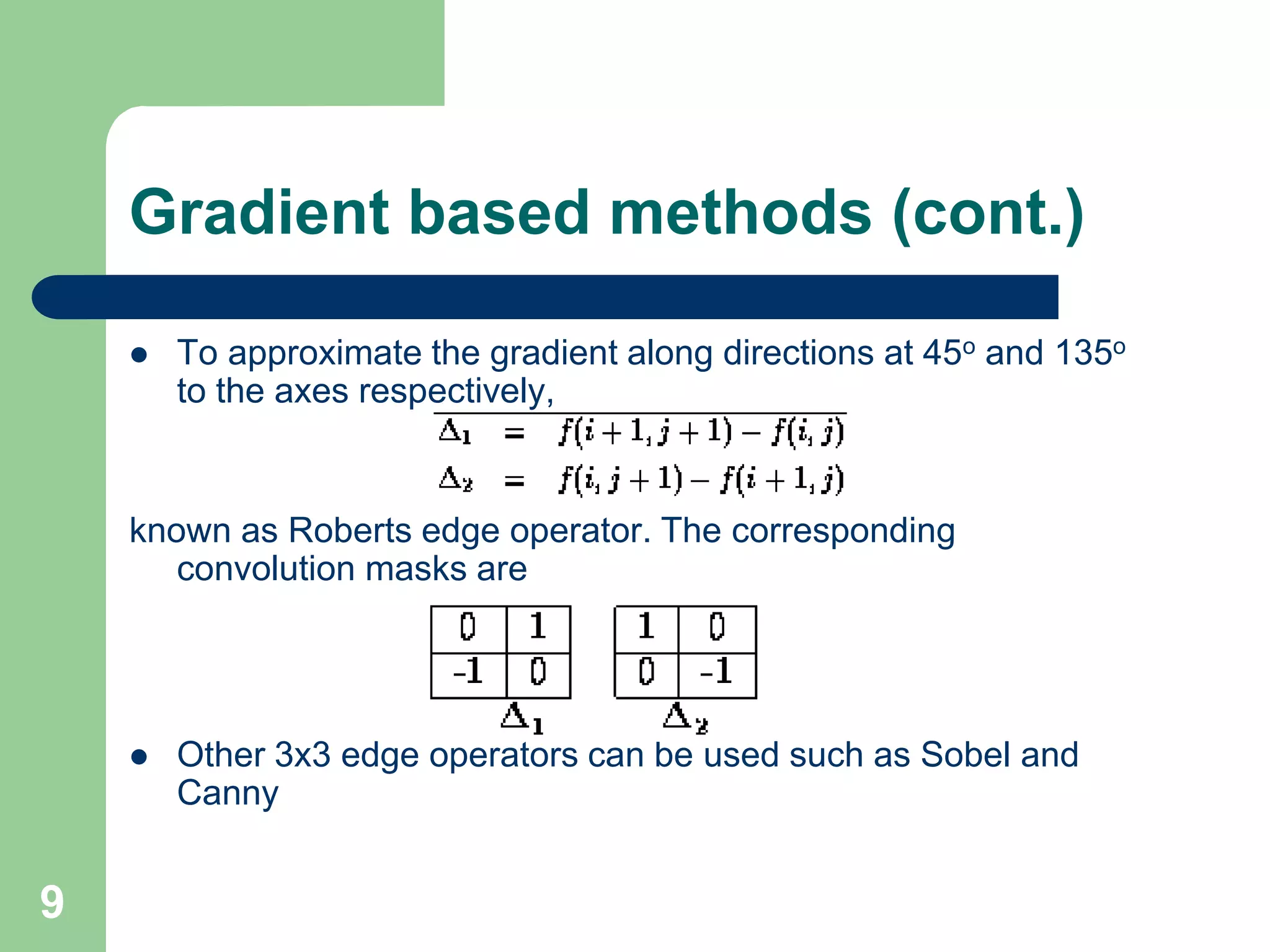 9
Gradient based methods (cont.)
 To approximate the gradient along directions at 45o and 135o
to the axes respectively,
known as Roberts edge operator. The corresponding
convolution masks are
 Other 3x3 edge operators can be used such as Sobel and
Canny
 