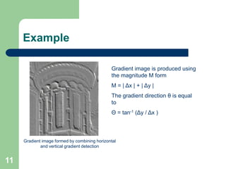 11
Example
Gradient image formed by combining horizontal
and vertical gradient detection
Gradient image is produced using
the magnitude M form
M = | Δx | + | Δy |
The gradient direction θ is equal
to
Θ = tan-1 (Δy / Δx )
 