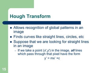 15
Hough Transform
 Allows recognition of global patterns in an
image
 Finds curves like straight lines, circles, etc
 Suppose that we are looking for straight lines
in an image
– If we take a point (x',y') in the image, all lines
which pass through that pixel have the form
y’ = mx’ +c
 