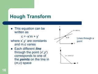 16
Hough Transform
 This equation can be
written as
c = -x’m + y’
where x’,y’ are constants
and m,c varies
 Each different line
through the point (x',y')
corresponds to one of
the points on the line in
(m,c) space
Lines through a
point
 
