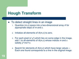 19
Hough Transform
 To detect straight lines in an image
1. Quantize (m,c) space into a two-dimensional array A for
appropriate steps of m and c.
2. Initialize all elements of A(m,c) to zero.
3. For each pixel (x',y') which lies on some edge in the image,
add 1 to all elements of A(m,c) whose indices m and c
satisfy y'=mx'+c.
4. Search for elements of A(m,c) which have large values --
Each one found corresponds to a line in the original image.
 