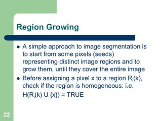 22
Region Growing
 A simple approach to image segmentation is
to start from some pixels (seeds)
representing distinct image regions and to
grow them, until they cover the entire image
 Before assigning a pixel x to a region Ri(k),
check if the region is homogeneous: i.e.
H(Ri(k) U {x}) = TRUE
 