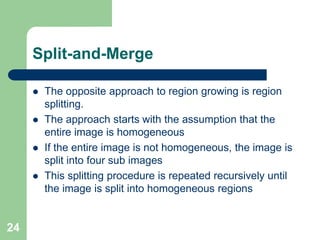24
Split-and-Merge
 The opposite approach to region growing is region
splitting.
 The approach starts with the assumption that the
entire image is homogeneous
 If the entire image is not homogeneous, the image is
split into four sub images
 This splitting procedure is repeated recursively until
the image is split into homogeneous regions
 