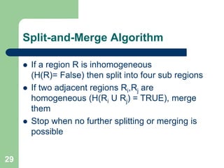 29
Split-and-Merge Algorithm
 If a region R is inhomogeneous
(H(R)= False) then split into four sub regions
 If two adjacent regions Ri,Rj are
homogeneous (H(Ri U Rj) = TRUE), merge
them
 Stop when no further splitting or merging is
possible
 