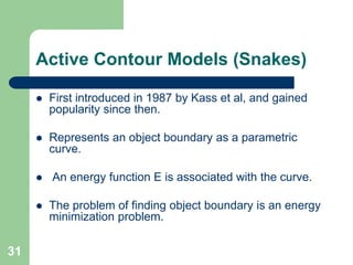 31
Active Contour Models (Snakes)
 First introduced in 1987 by Kass et al, and gained
popularity since then.
 Represents an object boundary as a parametric
curve.
 An energy function E is associated with the curve.
 The problem of finding object boundary is an energy
minimization problem.
 
