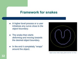 32
Framework for snakes
 A higher level process or a user
initializes any curve close to the
object boundary.
 The snake then starts
deforming and moving towards
the desired object boundary.
 In the end it completely “wraps”
around the object.
(Digram courtesy “Snakes, shapes, gradient vector flow”, Xu, Prince)
 