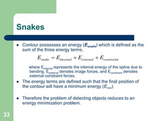 33
Snakes
 Contour possesses an energy (Esnake) which is defined as the
sum of the three energy terms.
where Einternal represents the internal energy of the spline due to
bending, Eexternal denotes image forces, and Econstraint denotes
external constraint forces.
 The energy terms are defined such that the final position of
the contour will have a minimum energy (Emin)
 Therefore the problem of detecting objects reduces to an
energy minimization problem.
int intsnake ernal external constraE E E E  
 