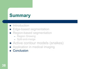 38
Summary
 Introduction
 Edge-based segmentation
 Region-based segmentation
– Region Growing
– Split-and-merge
 Active contour models (snakes)
 Application in medical imaging
 Conclusion
 