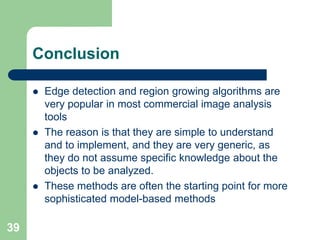 39
Conclusion
 Edge detection and region growing algorithms are
very popular in most commercial image analysis
tools
 The reason is that they are simple to understand
and to implement, and they are very generic, as
they do not assume specific knowledge about the
objects to be analyzed.
 These methods are often the starting point for more
sophisticated model-based methods
 