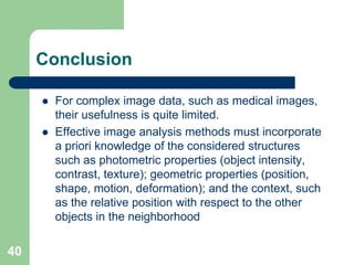 40
Conclusion
 For complex image data, such as medical images,
their usefulness is quite limited.
 Effective image analysis methods must incorporate
a priori knowledge of the considered structures
such as photometric properties (object intensity,
contrast, texture); geometric properties (position,
shape, motion, deformation); and the context, such
as the relative position with respect to the other
objects in the neighborhood
 