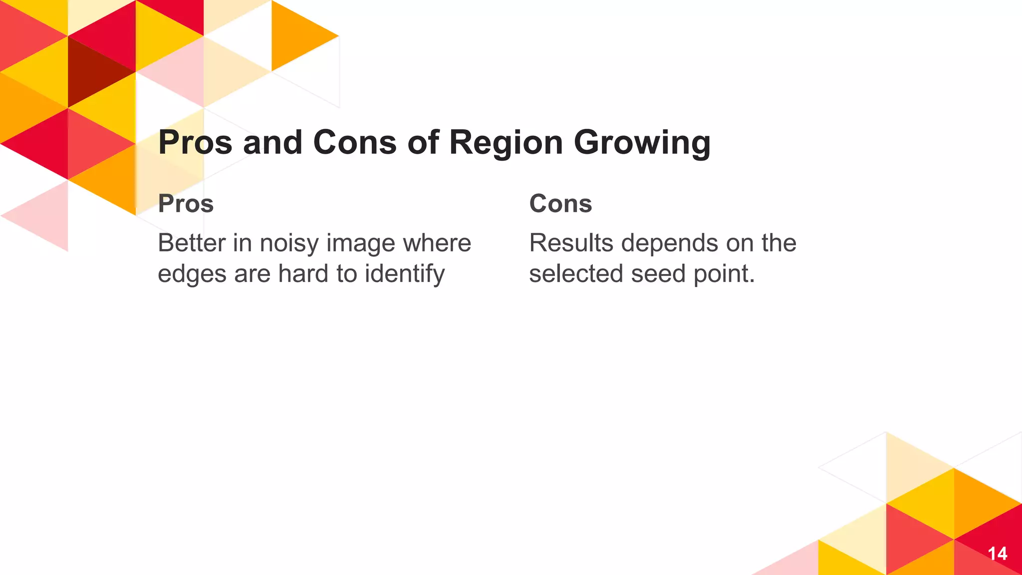 Pros
Better in noisy image where
edges are hard to identify
Pros and Cons of Region Growing
Cons
Results depends on the
selected seed point.
14
 