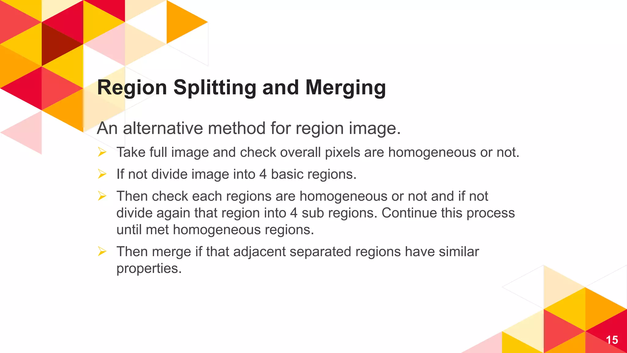 Region Splitting and Merging
An alternative method for region image.
 Take full image and check overall pixels are homogeneous or not.
 If not divide image into 4 basic regions.
 Then check each regions are homogeneous or not and if not
divide again that region into 4 sub regions. Continue this process
until met homogeneous regions.
 Then merge if that adjacent separated regions have similar
properties.
15
 